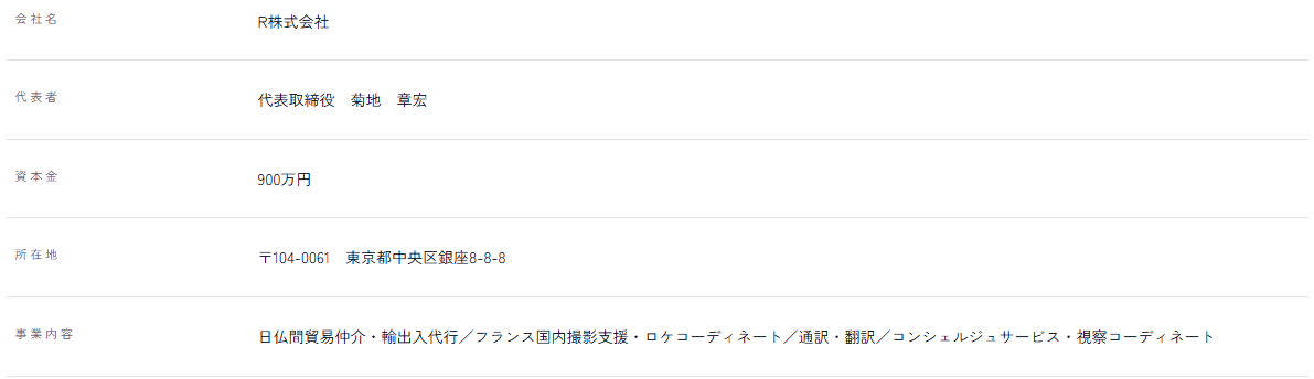 会社名 R株式会社／代表者 代表取締役 菊地 章宏／資本金 900万円／所在地 〒104-0061 東京都中央区銀座8-8-8／事業内容 日仏間貿易仲介・輸出入代行／フランス国内撮影支援・ロケコーディネート／通訳・翻訳／コンシェルジュサービス・視察コーディネート